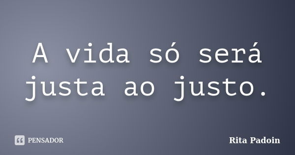 A vida só será justa ao justo.... Frase de Rita Padoin.