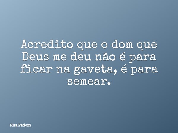 Acredito que o dom que Deus me deu não é para ficar na gaveta, é para semear.... Frase de Rita Padoin.