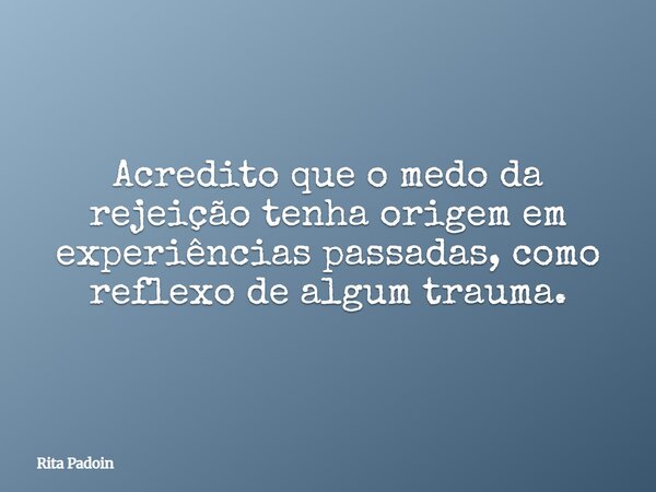 Acredito que o medo da rejeição tenha origem em experiências passadas, como reflexo de algum trauma.... Frase de Rita Padoin.
