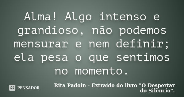 Alma! Algo intenso e grandioso, não podemos mensurar e nem definir; ela pesa o que sentimos no momento.... Frase de Rita Padoin - Extraído do livro 