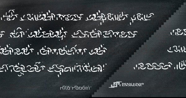 Ao cuidarmos daquilo que nos foi doado, estaremos cuidando também da nossa libertação espiritual.... Frase de Rita Padoin.