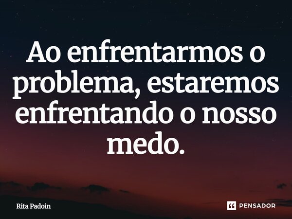 ⁠Ao enfrentarmos o problema, estaremos enfrentando o nosso medo.... Frase de Rita Padoin.