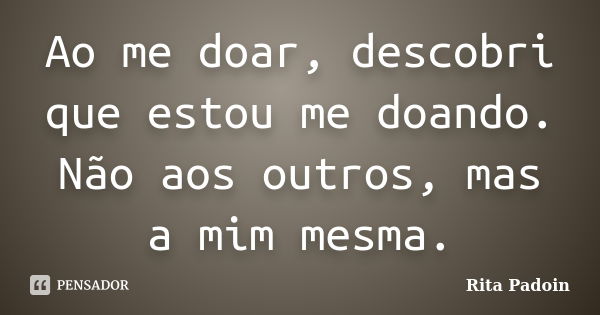 Ao me doar, descobri que estou me doando. Não aos outros, mas a mim mesma.... Frase de Rita Padoin.