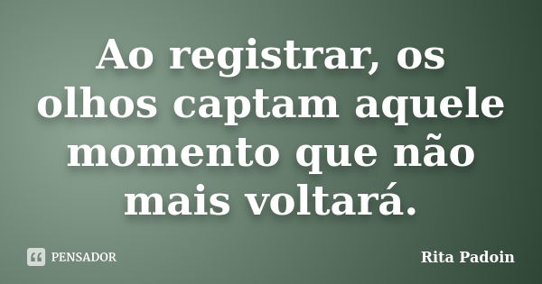 Ao registrar, os olhos captam aquele momento que não mais voltará.... Frase de Rita Padoin.