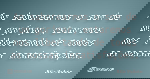 Ao saborearmos o som de um gorjear, estaremos nos libertando de todas as nossas insatisfações.... Frase de Rita Padoin.
