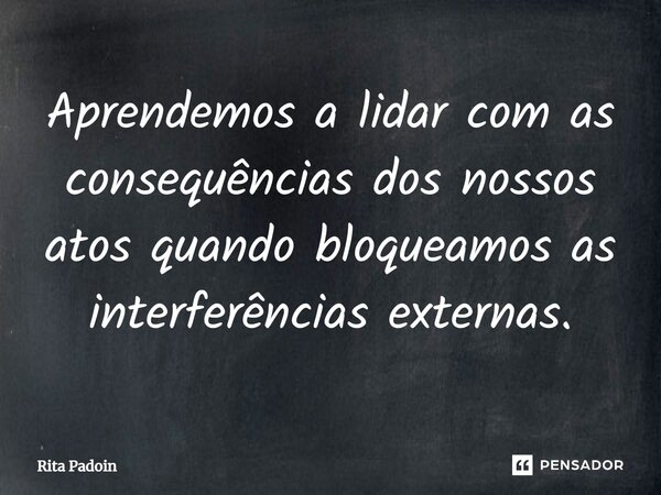 ⁠Aprendemos a lidar com as consequências dos nossos atos quando bloqueamos as interferências externas.... Frase de Rita Padoin.