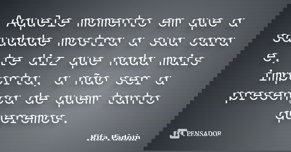 Aquele momento em que a saudade mostra a sua cara e, te diz que nada mais importa, a não ser a presença de quem tanto queremos.... Frase de Rita Padoin.