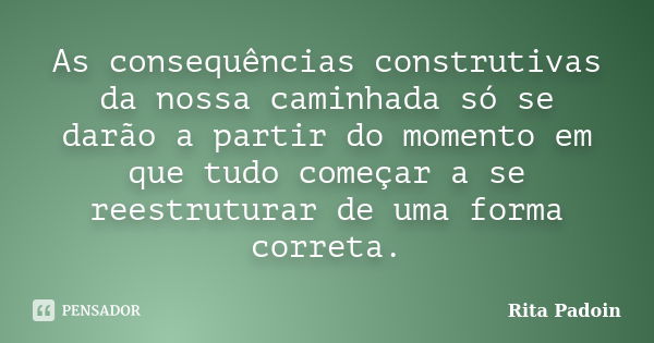 As consequências construtivas da nossa caminhada só se darão a partir do momento em que tudo começar a se reestruturar de uma forma correta.... Frase de Rita Padoin.