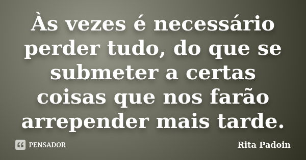 Às vezes é necessário perder tudo, do que se submeter a certas coisas que nos farão arrepender mais tarde.... Frase de Rita Padoin.