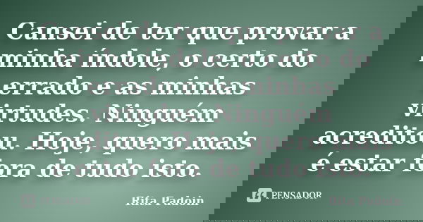 Cansei de ter que provar a minha índole, o certo do errado e as minhas virtudes. Ninguém acreditou. Hoje, quero mais é estar fora de tudo isto.... Frase de Rita Padoin.
