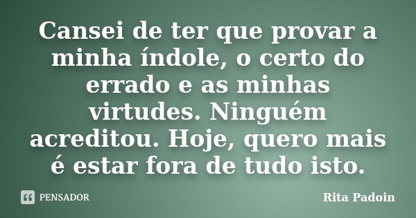 Cansei de ter que provar a minha índole, o certo do errado e as minhas virtudes. Ninguém acreditou. Hoje, quero mais é estar fora de tudo isto.... Frase de Rita Padoin.