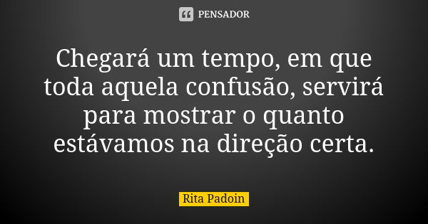 Chegará um tempo, em que toda aquela confusão, servirá para mostrar o quanto estávamos na direção certa.... Frase de Rita Padoin.