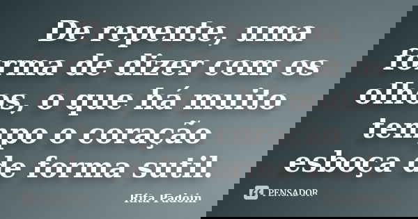 De repente, uma forma de dizer com os olhos, o que há muito tempo o coração esboça de forma sutil.... Frase de Rita Padoin.