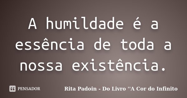 A humildade é a essência de toda a nossa existência.... Frase de Rita Padoin - Do Livro ''A Cor do Infinito.