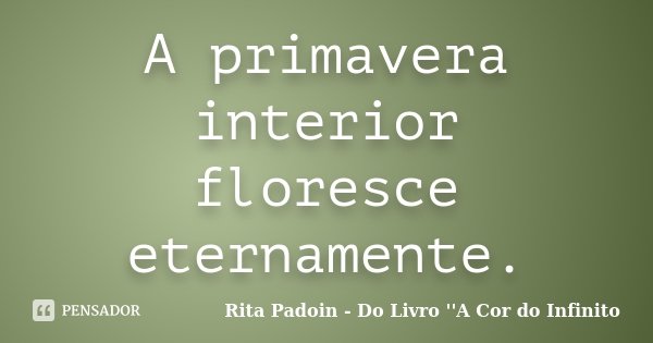 A primavera interior floresce eternamente.... Frase de Rita Padoin - Do Livro ''A Cor do Infinito.