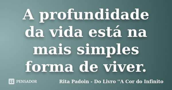 A profundidade da vida está na mais simples forma de viver.... Frase de Rita Padoin - Do Livro ''A Cor do Infinito.