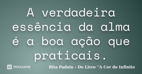 A verdadeira essência da alma é a boa ação que praticais.... Frase de Rita Padoin - Do Livro ''A Cor do Infinito.