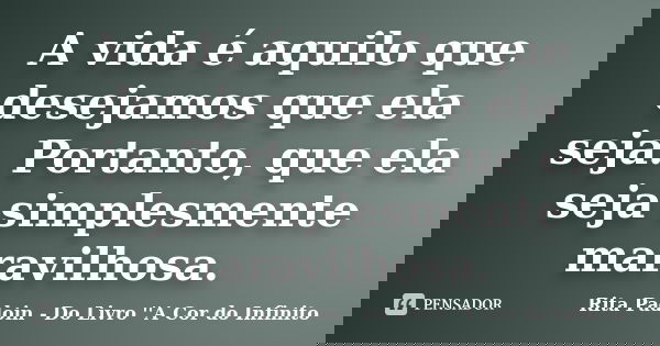 A vida é aquilo que desejamos que ela seja. Portanto, que ela seja simplesmente maravilhosa.... Frase de Rita Padoin - Do Livro ''A Cor do Infinito.