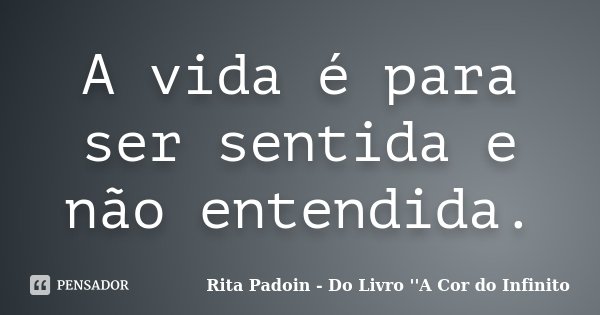 A vida é para ser sentida e não entendida.... Frase de Rita Padoin - Do Livro ''A Cor do Infinito.