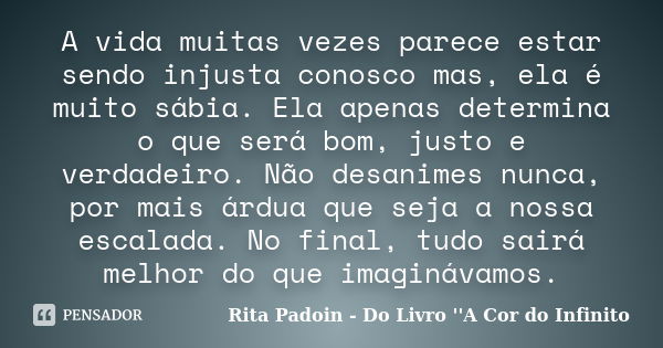 A vida muitas vezes parece estar sendo injusta conosco mas, ela é muito sábia. Ela apenas determina o que será bom, justo e verdadeiro. Não desanimes nunca, por... Frase de Rita Padoin - Do Livro ''A Cor do Infinito.