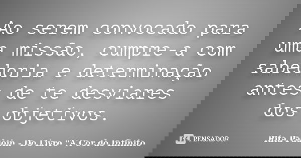 Ao serem convocado para uma missão, cumpre-a com sabedoria e determinação antes de te desviares dos objetivos.... Frase de Rita Padoin - Do Livro ''A Cor do Infinito.
