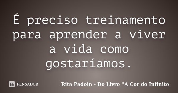 É preciso treinamento para aprender a viver a vida como gostaríamos.... Frase de Rita Padoin - Do Livro ''A Cor do Infinito.