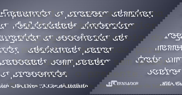 Enquanto o prazer domina, a felicidade interior regurgita a essência do momento, deixando para trás um passado sem poder sobre o presente.... Frase de Rita Padoin - Do Livro ''A Cor do Infinito.