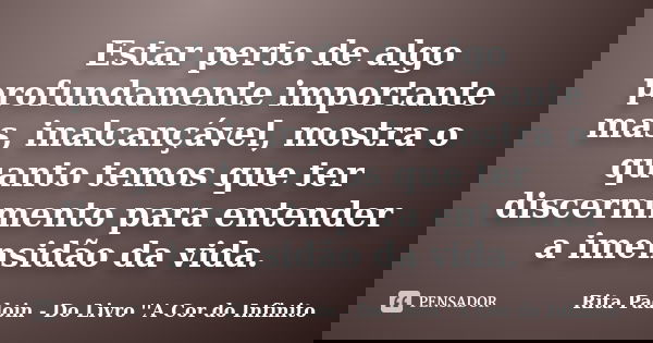 Estar perto de algo profundamente importante mas, inalcançável, mostra o quanto temos que ter discernimento para entender a imensidão da vida.... Frase de Rita Padoin - Do Livro ''A Cor do Infinito.
