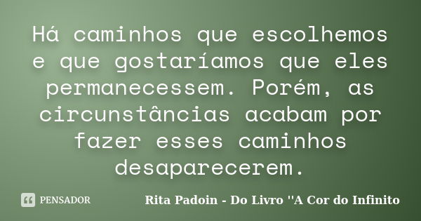 Há caminhos que escolhemos e que gostaríamos que eles permanecessem. Porém, as circunstâncias acabam por fazer esses caminhos desaparecerem.... Frase de Rita Padoin - Do Livro ''A Cor do Infinito.