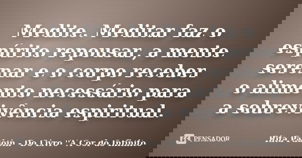 Medite. Meditar faz o espírito repousar, a mente serenar e o corpo receber o alimento necessário para a sobrevivência espiritual.... Frase de Rita Padoin - Do Livro ''A Cor do Infinito.