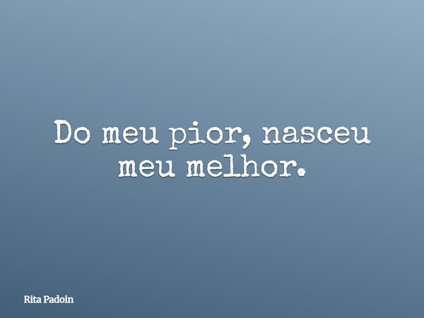 Do meu pior, nasceu meu melhor.... Frase de Rita Padoin.