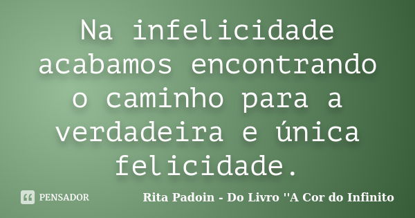 Na infelicidade acabamos encontrando o caminho para a verdadeira e única felicidade.... Frase de Rita Padoin - Do Livro ''A Cor do Infinito.