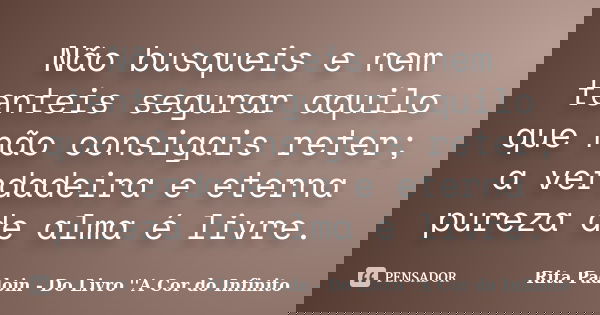 Não busqueis e nem tenteis segurar aquilo que não consigais reter; a verdadeira e eterna pureza de alma é livre.... Frase de Rita Padoin - Do Livro ''A Cor do Infinito.