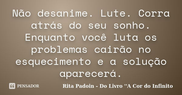 Não desanime. Lute. Corra atrás do seu sonho. Enquanto você luta os problemas cairão no esquecimento e a solução aparecerá.... Frase de Rita Padoin - Do Livro ''A Cor do Infinito.