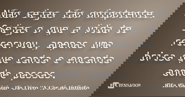 Não sejas tão onipotente. Sejas o que a vida te reservou, apenas uma brisa que canta e encanta aonde passas.... Frase de Rita Padoin - Do Livro ''A Cor do Infinito.