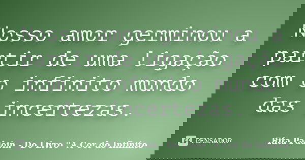 Nosso amor germinou a partir de uma ligação com o infinito mundo das incertezas.... Frase de Rita Padoin - Do Livro ''A Cor do Infinito.