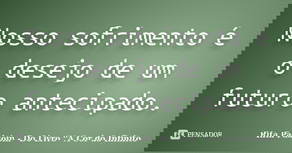 Nosso sofrimento é o desejo de um futuro antecipado.... Frase de Rita Padoin - Do Livro ''A Cor do Infinito.
