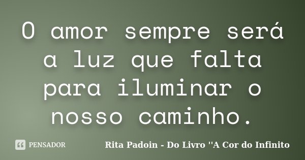O amor sempre será a luz que falta para iluminar o nosso caminho.... Frase de Rita Padoin - Do Livro ''A Cor do Infinito.