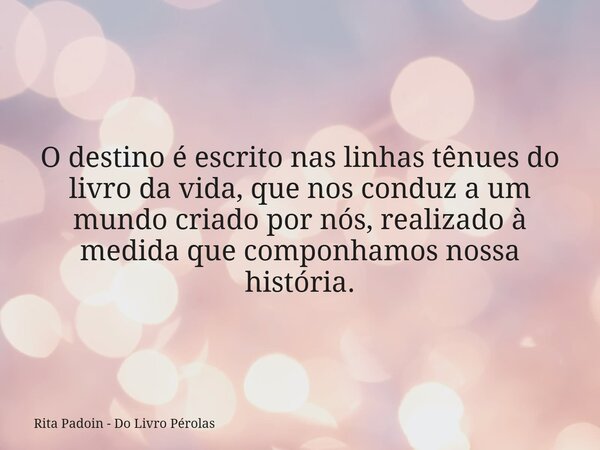 O destino é escrito nas linhas tênues do livro da vida, que nos conduz a um mundo criado por nós, realizado à medida que componhamos nossa história.... Frase de Rita Padoin - Do Livro Pérolas.