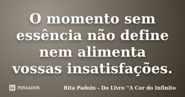O momento sem essência não define nem alimenta vossas insatisfações.... Frase de Rita Padoin - Do Livro ''A Cor do Infinito.
