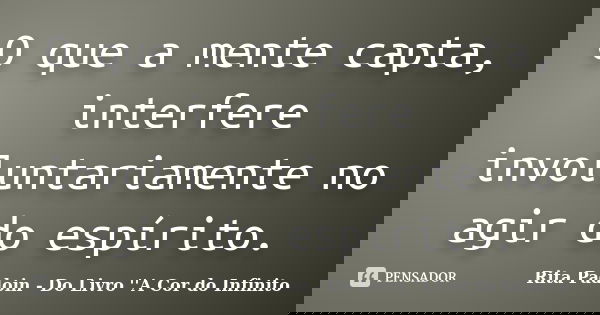 O que a mente capta, interfere involuntariamente no agir do espírito.... Frase de Rita Padoin - Do Livro ''A Cor do Infinito.
