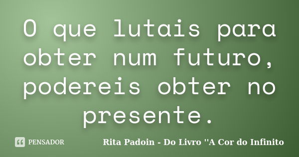 O que lutais para obter num futuro, podereis obter no presente.... Frase de Rita Padoin - Do Livro ''A Cor do Infinito.