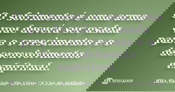 O sofrimento é uma arma que deverá ser usada para o crescimento e o desenvolvimento espiritual.... Frase de Rita Padoin - Do Livro ''A Cor do Infinito.