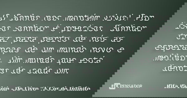 O Sonho nos mantém vivo! Por isso sonhar é preciso. Sonhar traz para perto de nós as esperanças de um mundo novo e melhor. Um mundo que está dentro de cada um.... Frase de Rita Padoin - Do Livro ''A Cor do Infinito.