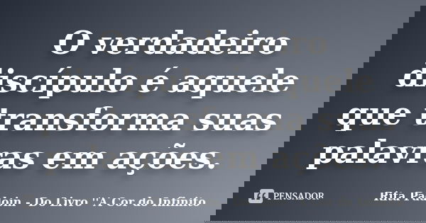 O verdadeiro discípulo é aquele que transforma suas palavras em ações.... Frase de Rita Padoin - Do Livro ''A Cor do Infinito.