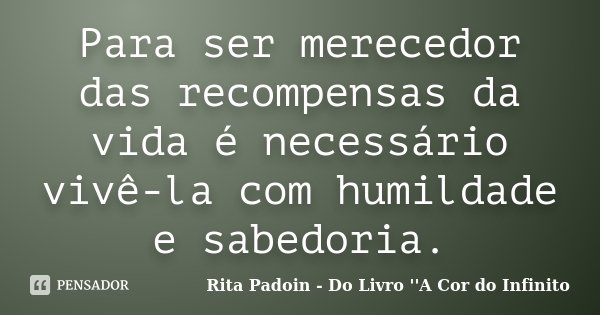 Para ser merecedor das recompensas da vida é necessário vivê-la com humildade e sabedoria.... Frase de Rita Padoin - Do Livro ''A Cor do Infinito.
