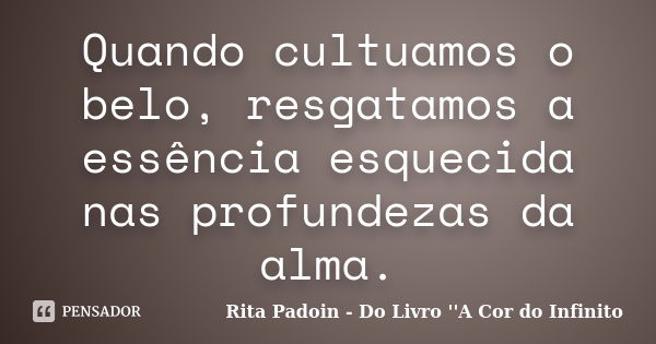 Quando cultuamos o belo, resgatamos a essência esquecida nas profundezas da alma.... Frase de Rita Padoin - Do Livro ''A Cor do Infinito.