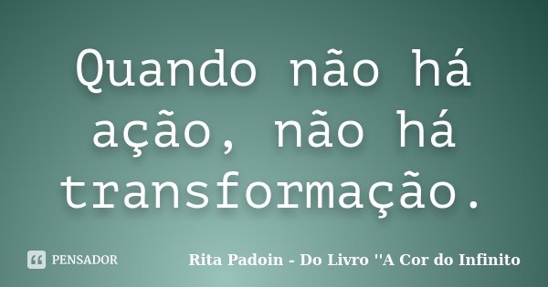 Quando não há ação, não há transformação.... Frase de Rita Padoin - Do Livro ''A Cor do Infinito.