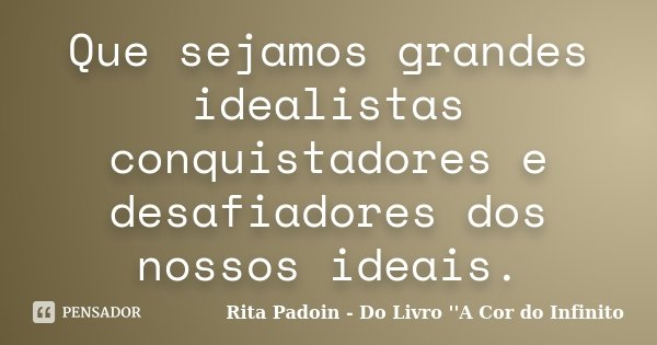 Que sejamos grandes idealistas conquistadores e desafiadores dos nossos ideais.... Frase de Rita Padoin - Do Livro ''A Cor do Infinito.