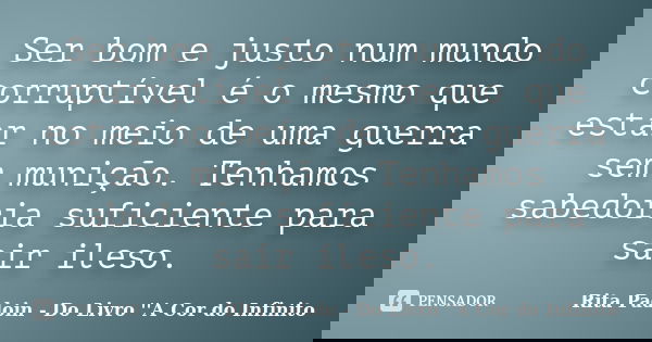 Ser bom e justo num mundo corruptível é o mesmo que estar no meio de uma guerra sem munição. Tenhamos sabedoria suficiente para sair ileso.... Frase de Rita Padoin - Do Livro ''A Cor do Infinito.